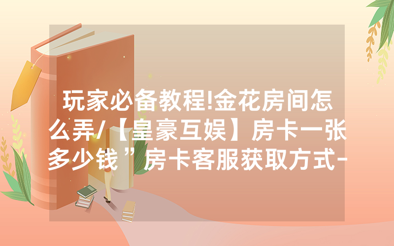 玩家必备教程!金花房间怎么弄/【皇豪互娱】房卡一张多少钱”房卡客服获取方式-知乎