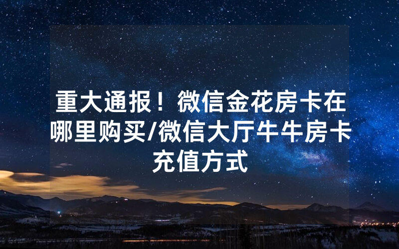 重大通报！微信金花房卡在哪里购买/微信大厅牛牛房卡充值方式