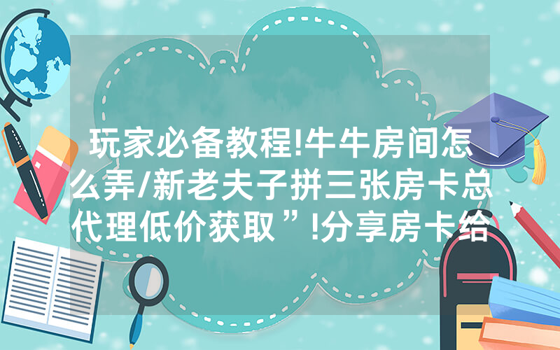玩家必备教程!牛牛房间怎么弄/新老夫子拼三张房卡总代理低价获取”!分享房卡给大家