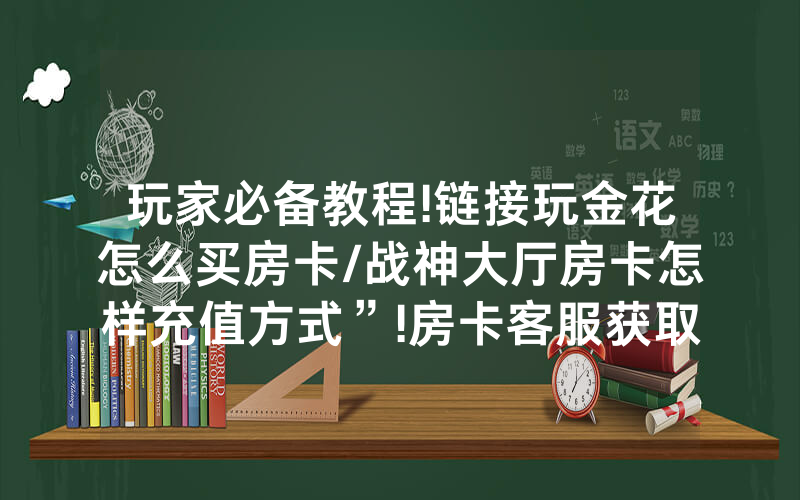 玩家必备教程!链接玩金花怎么买房卡/战神大厅房卡怎样充值方式”!房卡客服获取方式-知乎