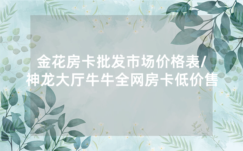 金花房卡批发市场价格表/神龙大厅牛牛全网房卡低价售