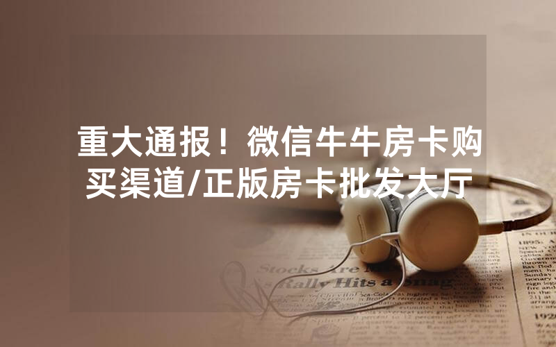 重大通报！微信牛牛房卡购买渠道/正版房卡批发大厅