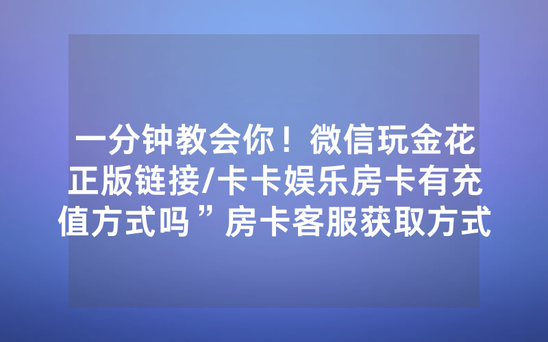 一分钟教会你！微信玩金花正版链接/卡卡娱乐房卡有充值方式吗”房卡客服获取方式-知乎