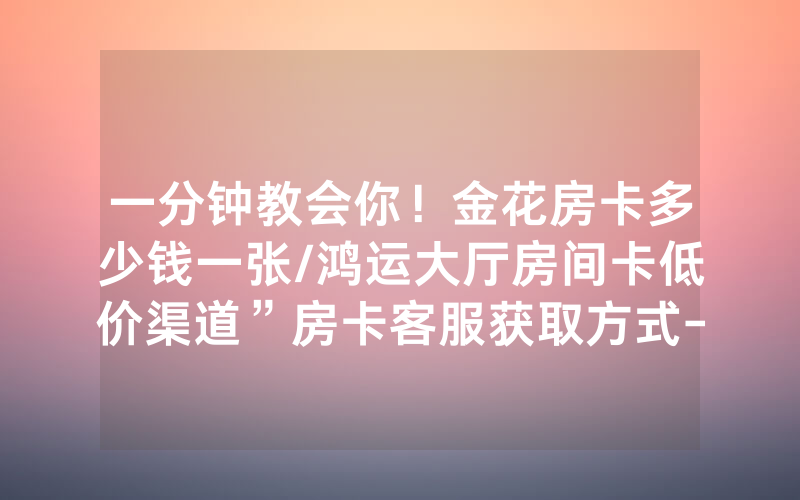 一分钟教会你！金花房卡多少钱一张/鸿运大厅房间卡低价渠道”房卡客服获取方式-知乎