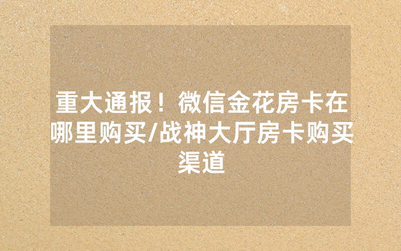 重大通报！微信金花房卡在哪里购买/战神大厅房卡购买渠道