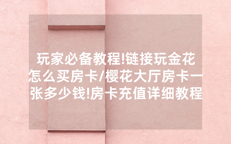 玩家必备教程!链接玩金花怎么买房卡/樱花大厅房卡一张多少钱!房卡充值详细教程