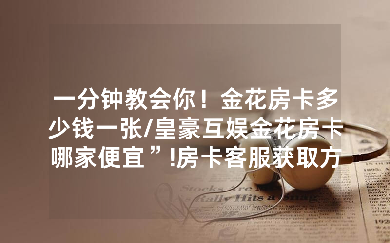 一分钟教会你！金花房卡多少钱一张/皇豪互娱金花房卡哪家便宜”!房卡客服获取方式-知乎