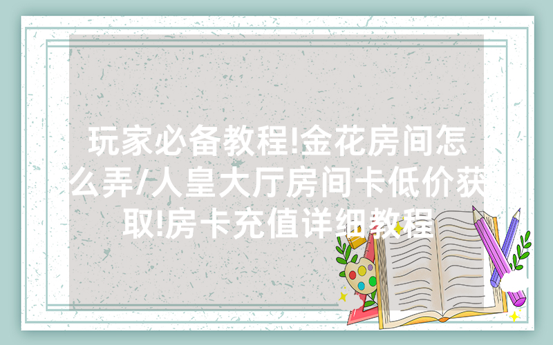 玩家必备教程!金花房间怎么弄/人皇大厅房间卡低价获取!房卡充值详细教程