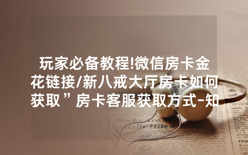 玩家必备教程!微信房卡金花链接/新八戒大厅房卡如何获取”房卡客服获取方式-知乎