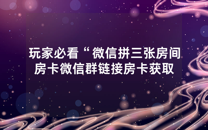 玩家必看“微信拼三张房间房卡微信群链接房卡获取