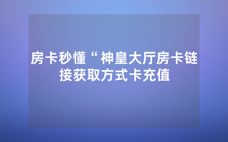 房卡秒懂“神皇大厅房卡链接获取方式卡充值