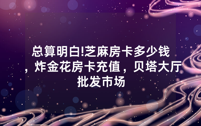 总算明白!芝麻房卡多少钱，炸金花房卡充值，贝塔大厅批发市场