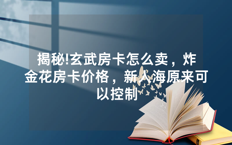 揭秘!玄武房卡怎么卖，炸金花房卡价格，新人海原来可以控制