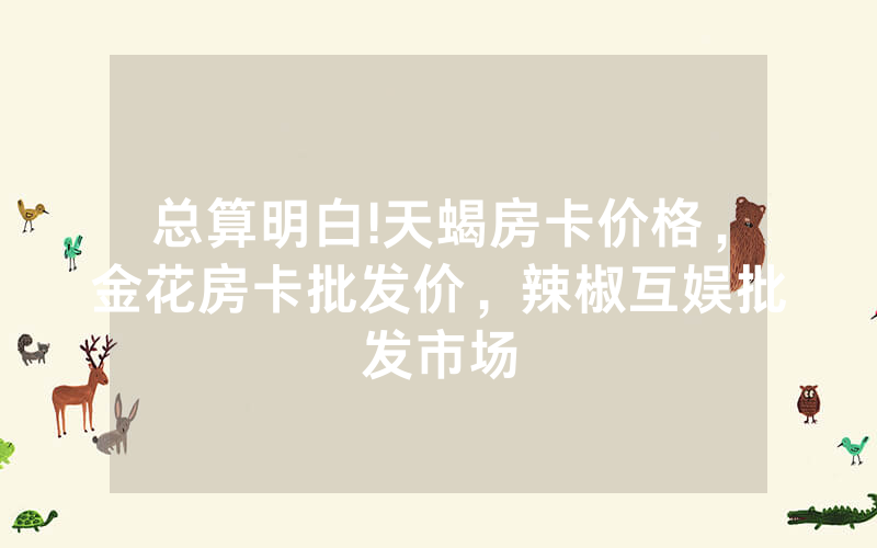 总算明白!天蝎房卡价格，金花房卡批发价，辣椒互娱批发市场