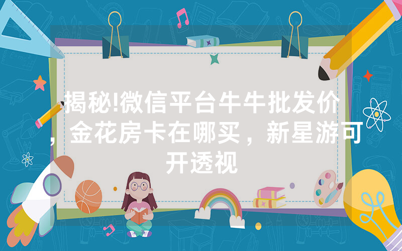 揭秘!微信平台牛牛批发价，金花房卡在哪买，新星游可开透视