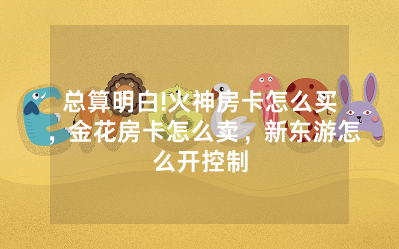 总算明白!火神房卡怎么买，金花房卡怎么卖，新东游怎么开控制