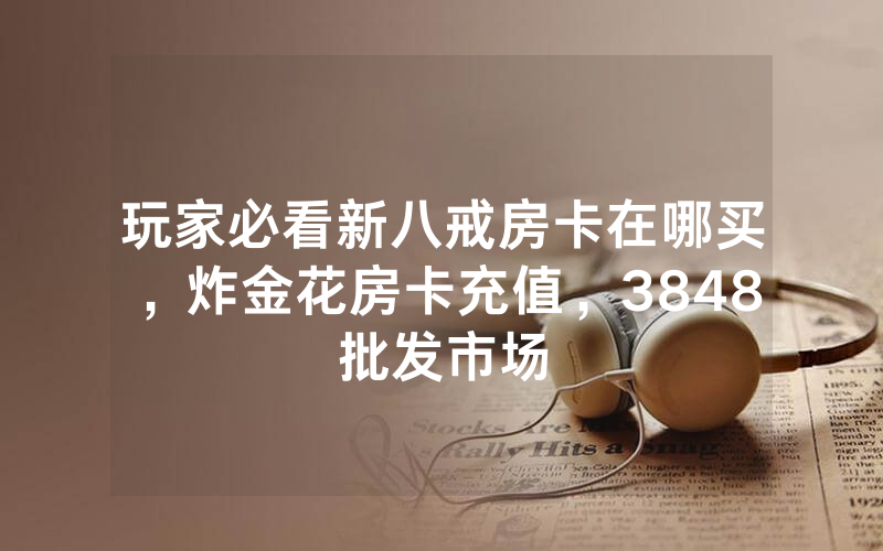 玩家必看新八戒房卡在哪买，炸金花房卡充值，3848批发市场