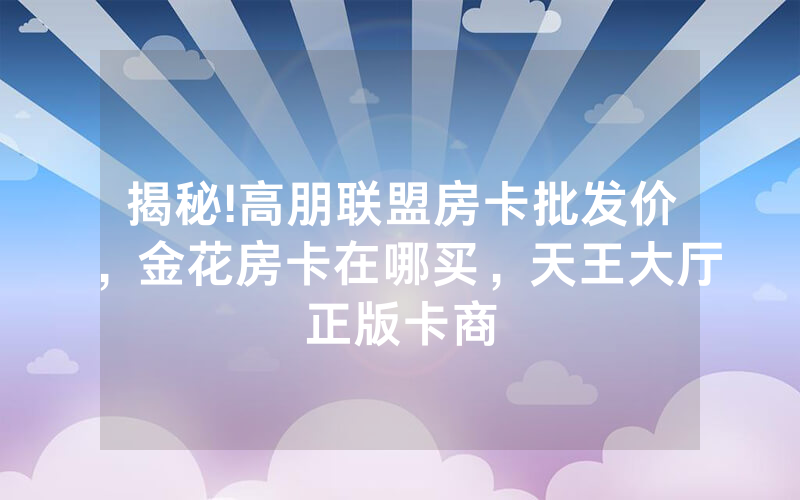 揭秘!高朋联盟房卡批发价，金花房卡在哪买，天王大厅正版卡商