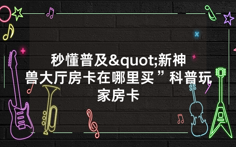 秒懂普及"新神兽大厅房卡在哪里买”科普玩家房卡
