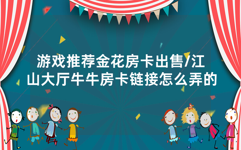 游戏推荐金花房卡出售/江山大厅牛牛房卡链接怎么弄的