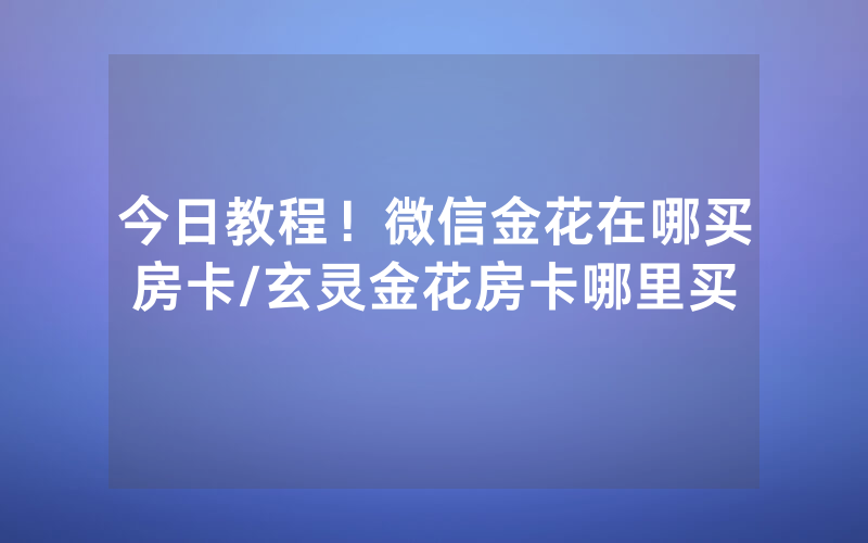 今日教程！微信金花在哪买房卡/玄灵金花房卡哪里买