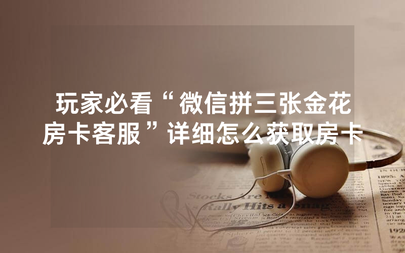 玩家必看“微信拼三张金花房卡客服”详细怎么获取房卡