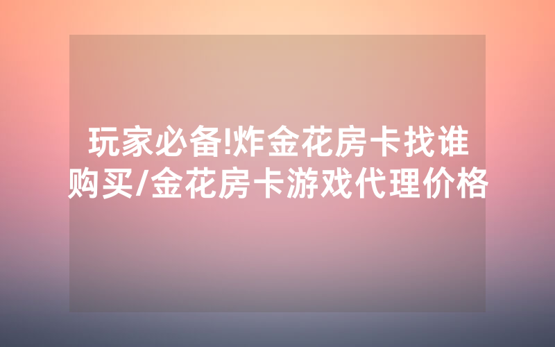 玩家必备!炸金花房卡找谁购买/金花房卡游戏代理价格