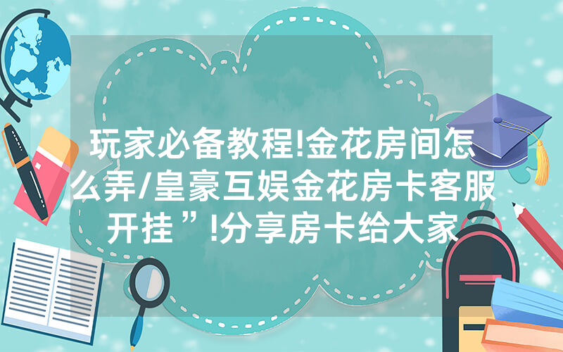 玩家必备教程!金花房间怎么弄/皇豪互娱金花房卡客服开挂”!分享房卡给大家