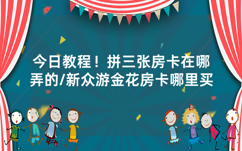 今日教程！拼三张房卡在哪弄的/新众游金花房卡哪里买