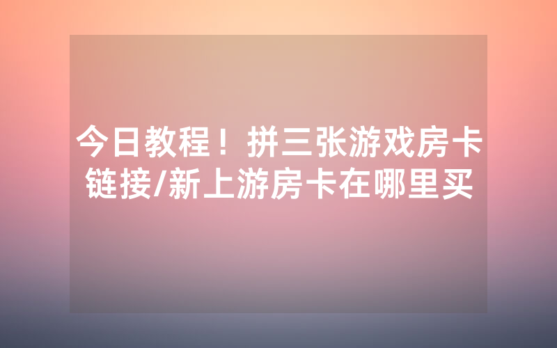 今日教程！拼三张游戏房卡链接/新上游房卡在哪里买