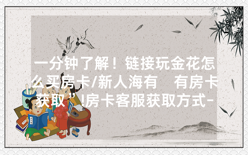 一分钟了解！链接玩金花怎么买房卡/新人海有沒有房卡获取”!房卡客服获取方式-知乎