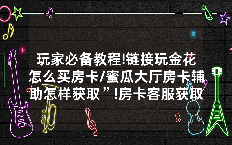 玩家必备教程!链接玩金花怎么买房卡/蜜瓜大厅房卡辅助怎样获取”!房卡客服获取方式-知乎