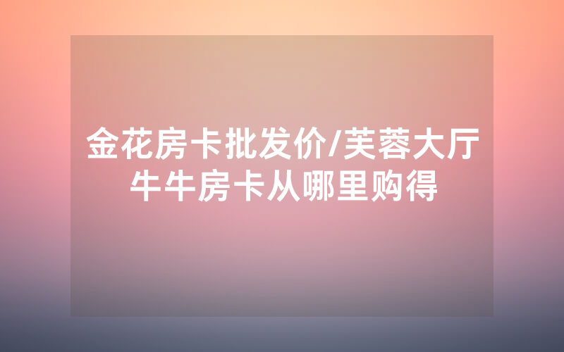 金花房卡批发价/芙蓉大厅牛牛房卡从哪里购得