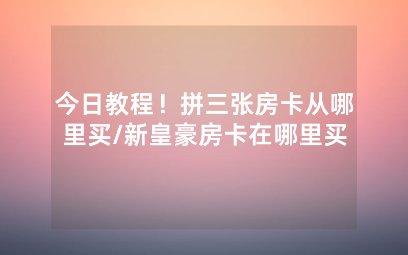今日教程！拼三张房卡从哪里买/新皇豪房卡在哪里买