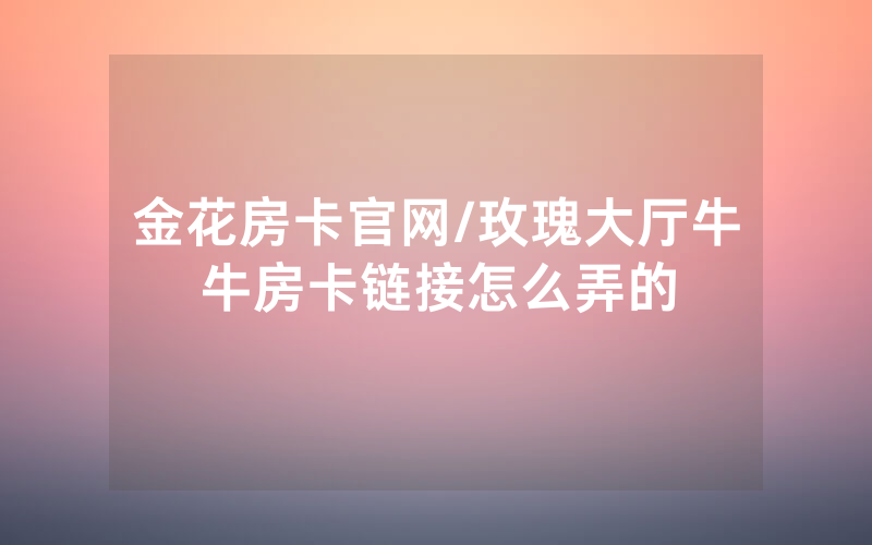 金花房卡官网/玫瑰大厅牛牛房卡链接怎么弄的