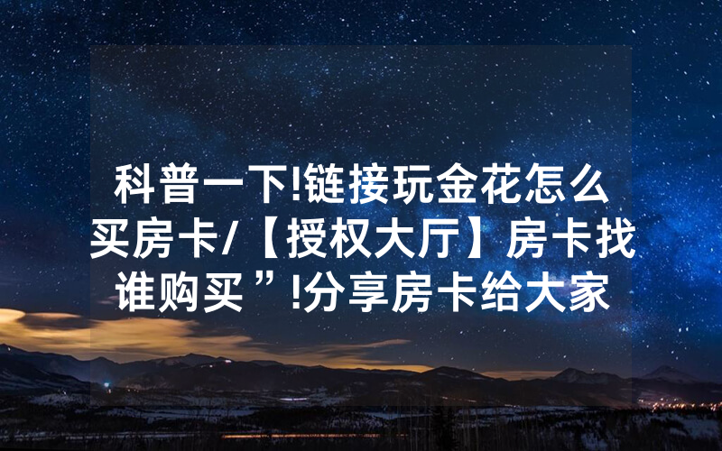 科普一下!链接玩金花怎么买房卡/【授权大厅】房卡找谁购买”!分享房卡给大家