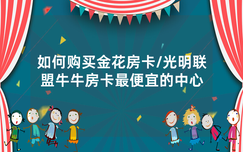 如何购买金花房卡/光明联盟牛牛房卡最便宜的中心