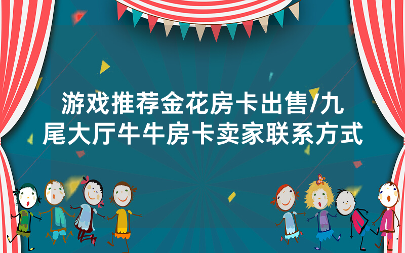 游戏推荐金花房卡出售/九尾大厅牛牛房卡卖家联系方式