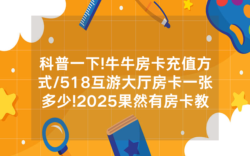 科普一下!牛牛房卡充值方式/518互游大厅房卡一张多少!2025果然有房卡教程