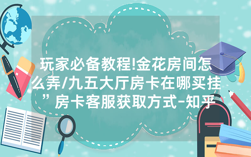玩家必备教程!金花房间怎么弄/九五大厅房卡在哪买挂”房卡客服获取方式-知乎
