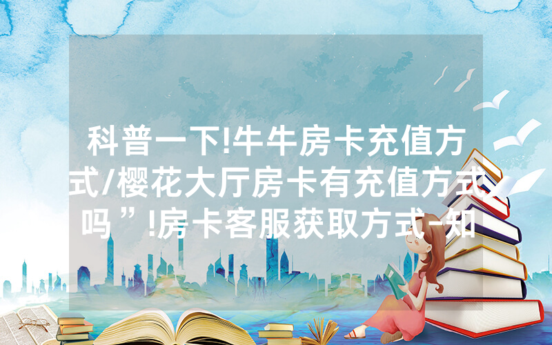 科普一下!牛牛房卡充值方式/樱花大厅房卡有充值方式吗”!房卡客服获取方式-知乎