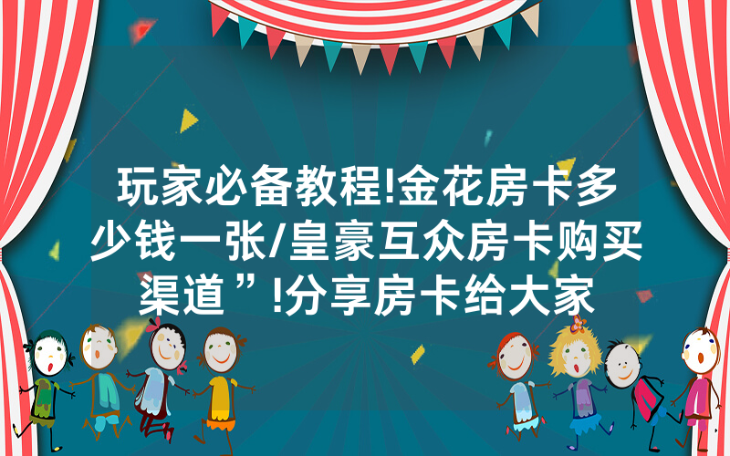 玩家必备教程!金花房卡多少钱一张/皇豪互众房卡购买渠道”!分享房卡给大家