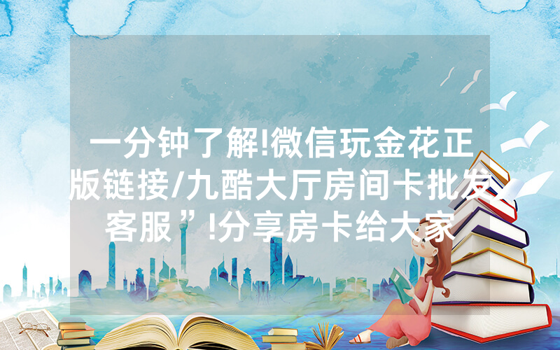 一分钟了解!微信玩金花正版链接/九酷大厅房间卡批发客服”!分享房卡给大家