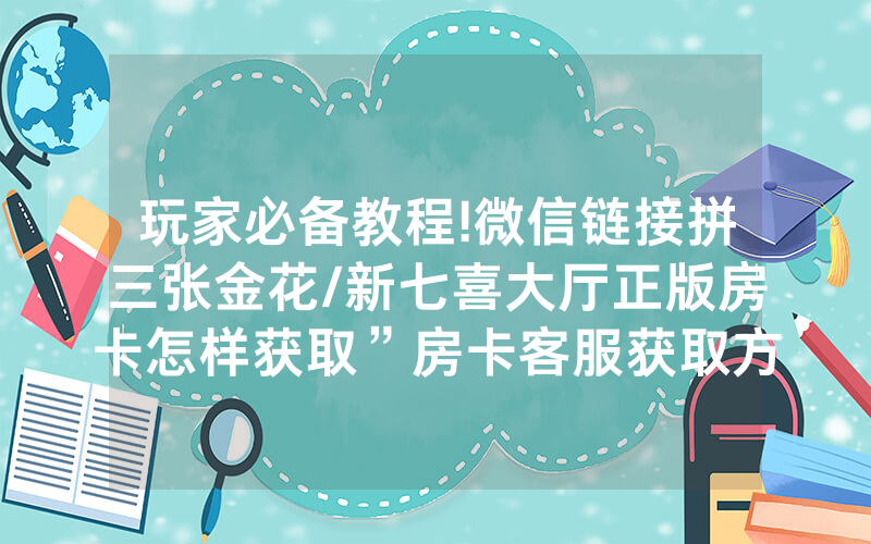 玩家必备教程!微信链接拼三张金花/新七喜大厅正版房卡怎样获取”房卡客服获取方式-知乎