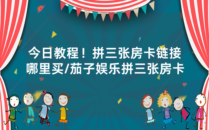 今日教程！拼三张房卡链接哪里买/茄子娱乐拼三张房卡