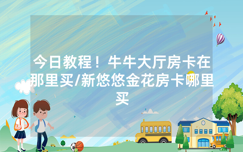 今日教程！牛牛大厅房卡在那里买/新悠悠金花房卡哪里买