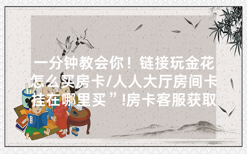 一分钟教会你！链接玩金花怎么买房卡/人人大厅房间卡挂在哪里买”!房卡客服获取方式-知乎