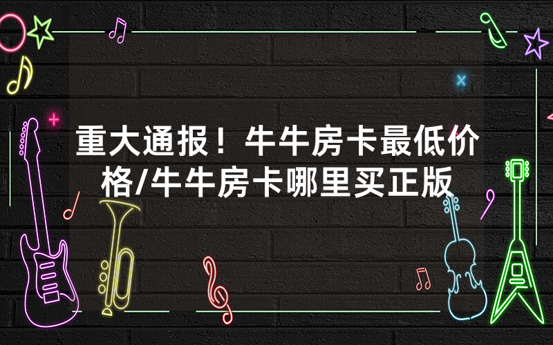 重大通报！牛牛房卡最低价格/牛牛房卡哪里买正版