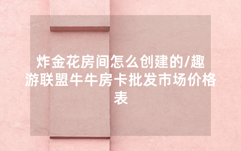 炸金花房间怎么创建的/趣游联盟牛牛房卡批发市场价格表