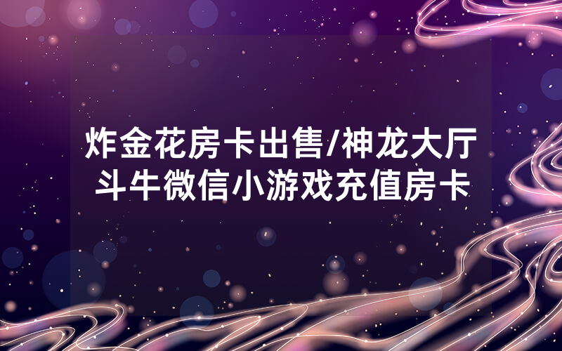 炸金花房卡出售/神龙大厅斗牛微信小游戏充值房卡